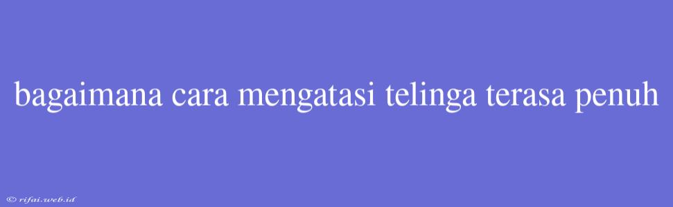 Bagaimana Cara Mengatasi Telinga Terasa Penuh