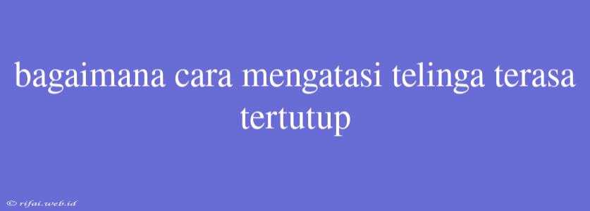 Bagaimana Cara Mengatasi Telinga Terasa Tertutup