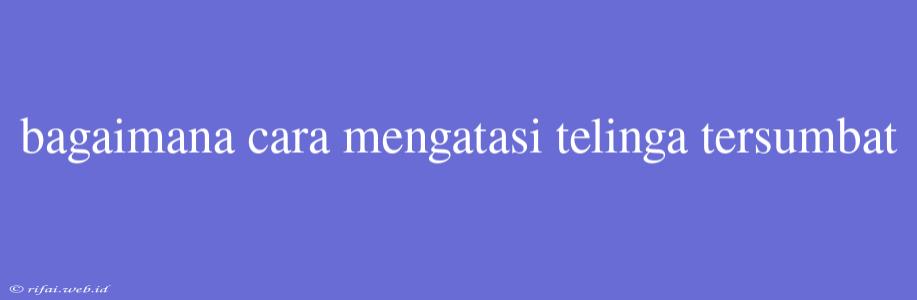 Bagaimana Cara Mengatasi Telinga Tersumbat