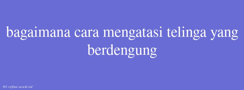 Bagaimana Cara Mengatasi Telinga Yang Berdengung