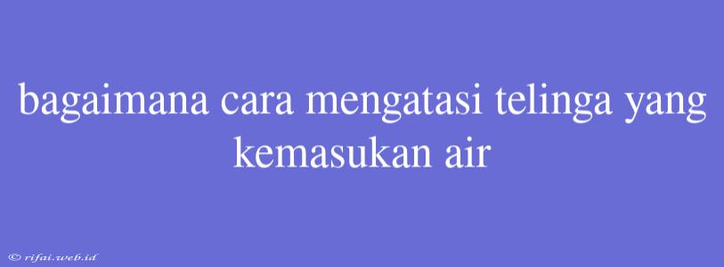 Bagaimana Cara Mengatasi Telinga Yang Kemasukan Air