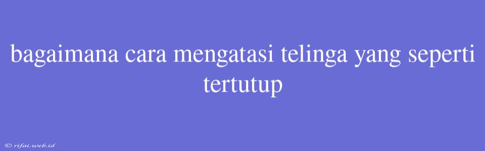 Bagaimana Cara Mengatasi Telinga Yang Seperti Tertutup