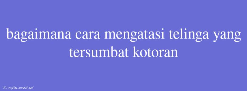 Bagaimana Cara Mengatasi Telinga Yang Tersumbat Kotoran