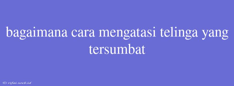 Bagaimana Cara Mengatasi Telinga Yang Tersumbat