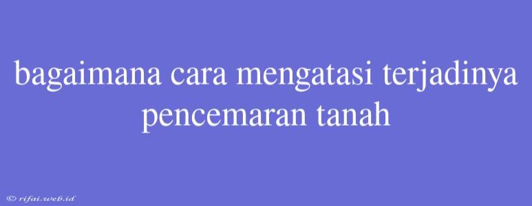 Bagaimana Cara Mengatasi Terjadinya Pencemaran Tanah