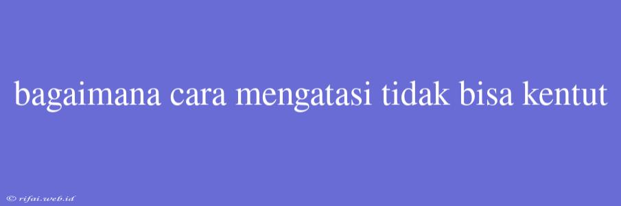 Bagaimana Cara Mengatasi Tidak Bisa Kentut