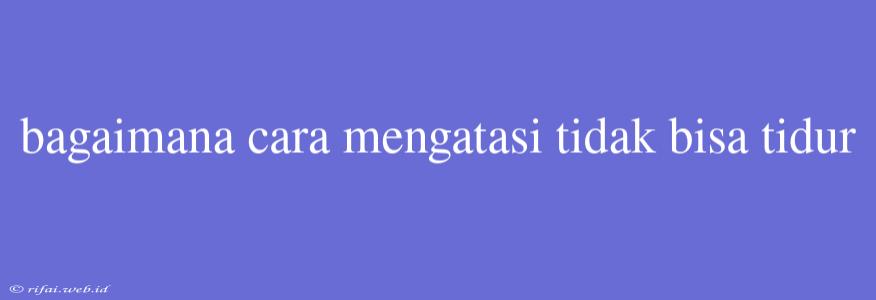 Bagaimana Cara Mengatasi Tidak Bisa Tidur