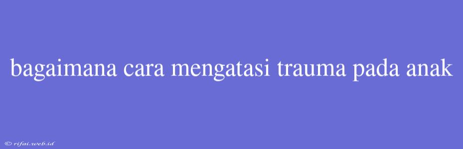 Bagaimana Cara Mengatasi Trauma Pada Anak