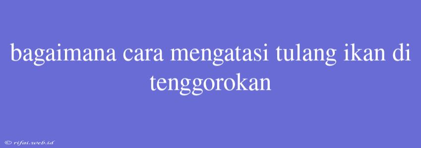 Bagaimana Cara Mengatasi Tulang Ikan Di Tenggorokan