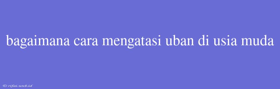 Bagaimana Cara Mengatasi Uban Di Usia Muda