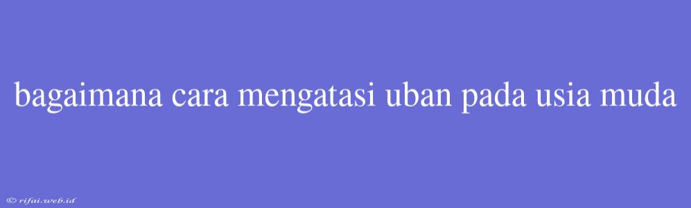 Bagaimana Cara Mengatasi Uban Pada Usia Muda