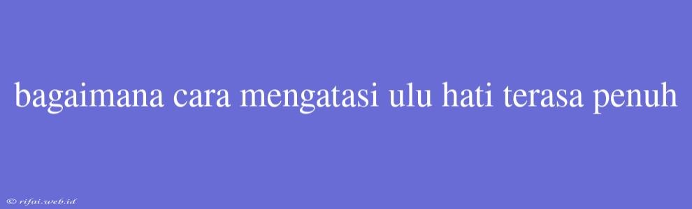 Bagaimana Cara Mengatasi Ulu Hati Terasa Penuh