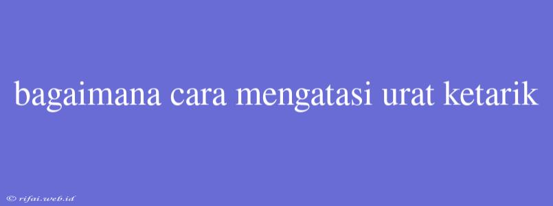 Bagaimana Cara Mengatasi Urat Ketarik