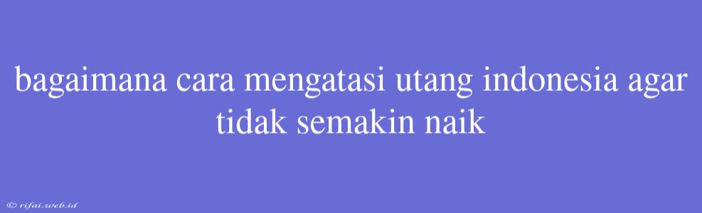 Bagaimana Cara Mengatasi Utang Indonesia Agar Tidak Semakin Naik