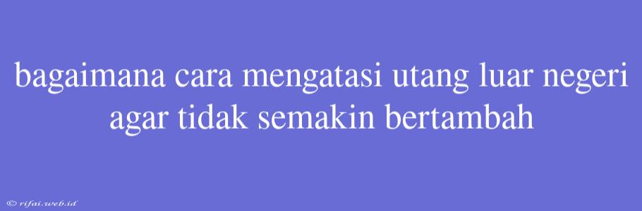 Bagaimana Cara Mengatasi Utang Luar Negeri Agar Tidak Semakin Bertambah