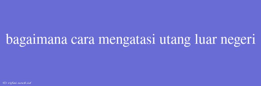 Bagaimana Cara Mengatasi Utang Luar Negeri