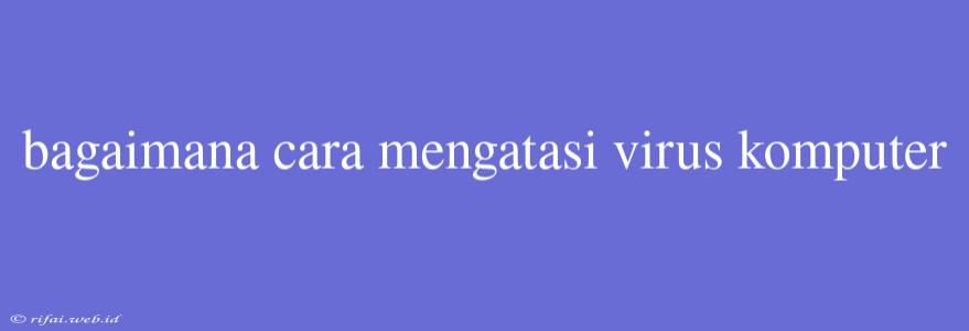 Bagaimana Cara Mengatasi Virus Komputer