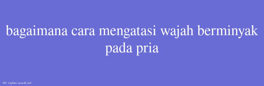 Bagaimana Cara Mengatasi Wajah Berminyak Pada Pria