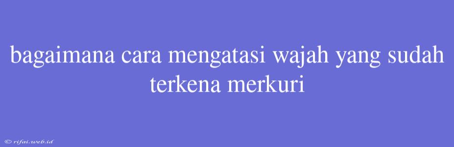 Bagaimana Cara Mengatasi Wajah Yang Sudah Terkena Merkuri