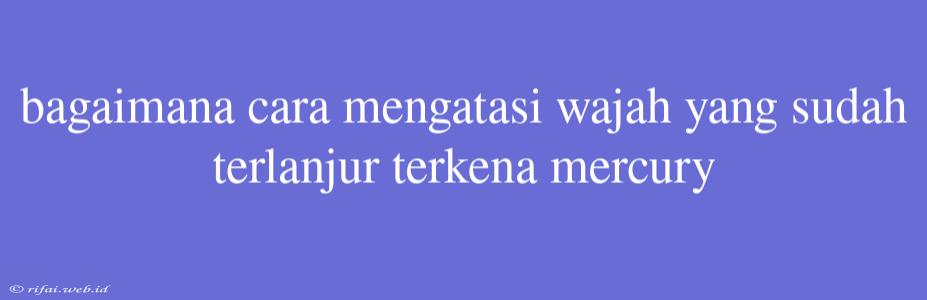 Bagaimana Cara Mengatasi Wajah Yang Sudah Terlanjur Terkena Mercury