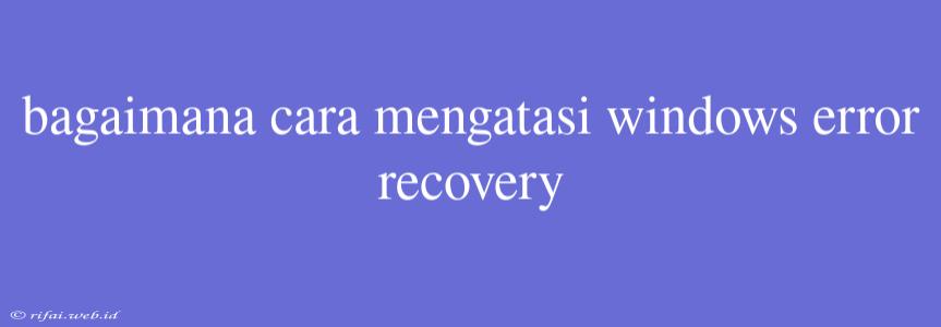 Bagaimana Cara Mengatasi Windows Error Recovery