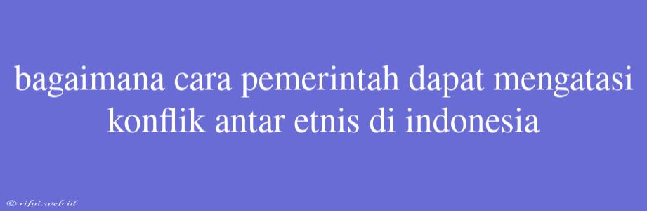 Bagaimana Cara Pemerintah Dapat Mengatasi Konflik Antar Etnis Di Indonesia