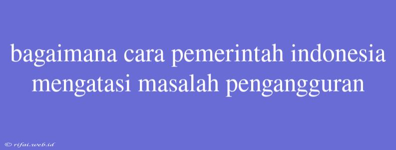 Bagaimana Cara Pemerintah Indonesia Mengatasi Masalah Pengangguran