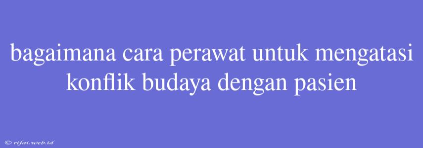 Bagaimana Cara Perawat Untuk Mengatasi Konflik Budaya Dengan Pasien