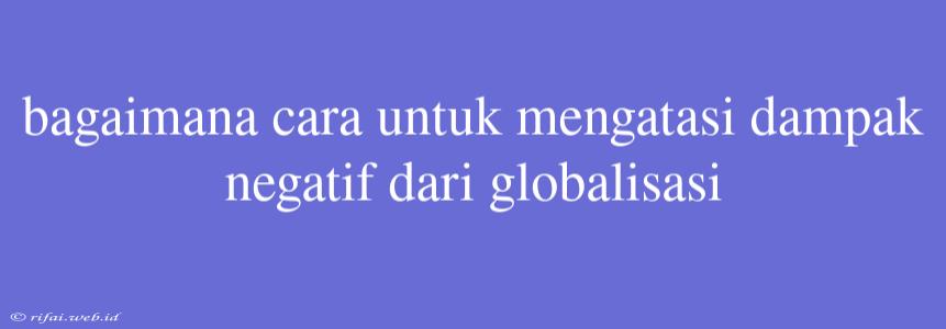 Bagaimana Cara Untuk Mengatasi Dampak Negatif Dari Globalisasi