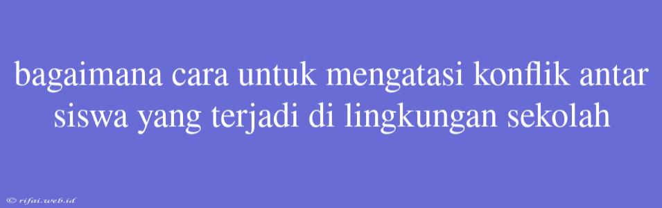 Bagaimana Cara Untuk Mengatasi Konflik Antar Siswa Yang Terjadi Di Lingkungan Sekolah