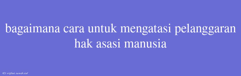 Bagaimana Cara Untuk Mengatasi Pelanggaran Hak Asasi Manusia