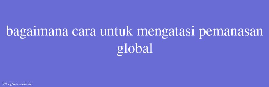 Bagaimana Cara Untuk Mengatasi Pemanasan Global