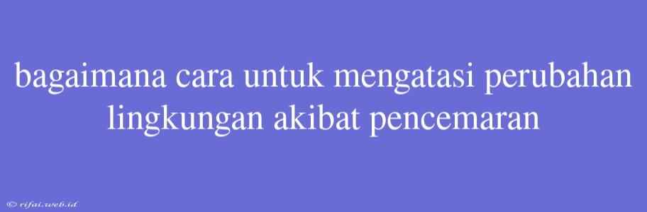 Bagaimana Cara Untuk Mengatasi Perubahan Lingkungan Akibat Pencemaran