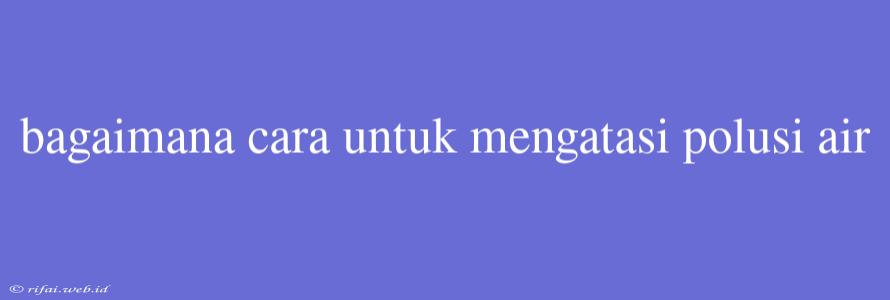 Bagaimana Cara Untuk Mengatasi Polusi Air