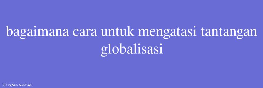 Bagaimana Cara Untuk Mengatasi Tantangan Globalisasi