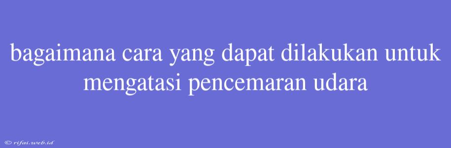 Bagaimana Cara Yang Dapat Dilakukan Untuk Mengatasi Pencemaran Udara