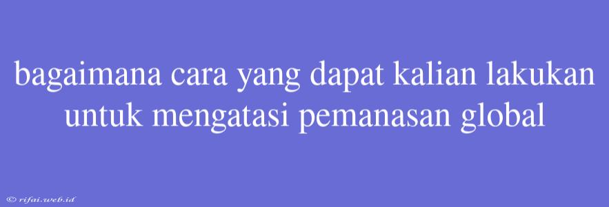 Bagaimana Cara Yang Dapat Kalian Lakukan Untuk Mengatasi Pemanasan Global