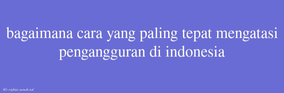 Bagaimana Cara Yang Paling Tepat Mengatasi Pengangguran Di Indonesia