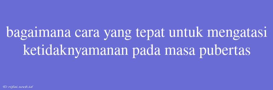 Bagaimana Cara Yang Tepat Untuk Mengatasi Ketidaknyamanan Pada Masa Pubertas