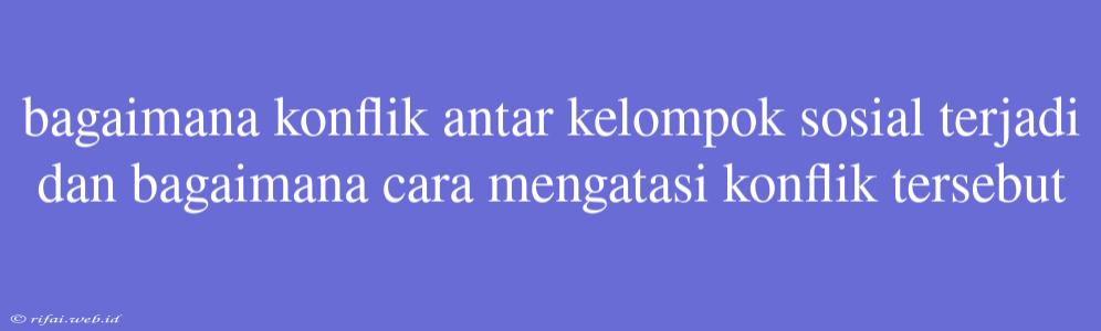 Bagaimana Konflik Antar Kelompok Sosial Terjadi Dan Bagaimana Cara Mengatasi Konflik Tersebut