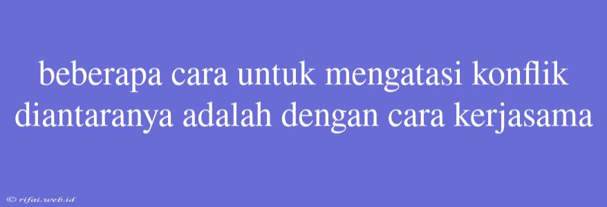 Beberapa Cara Untuk Mengatasi Konflik Diantaranya Adalah Dengan Cara Kerjasama