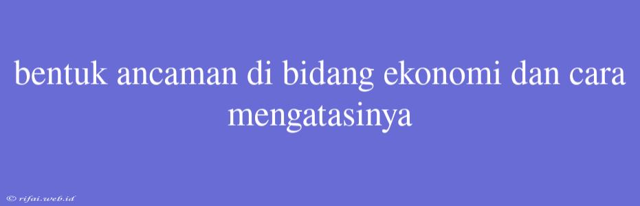 Bentuk Ancaman Di Bidang Ekonomi Dan Cara Mengatasinya