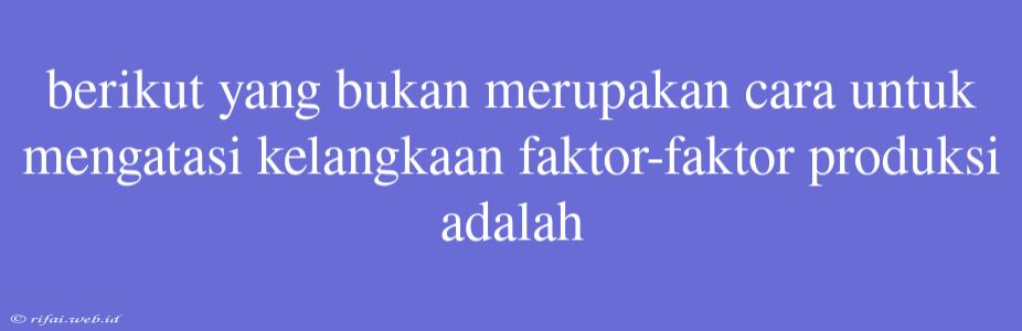 Berikut Yang Bukan Merupakan Cara Untuk Mengatasi Kelangkaan Faktor-faktor Produksi Adalah