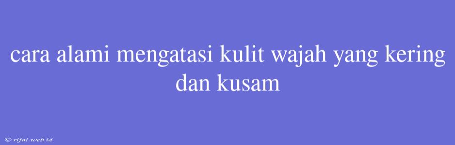 Cara Alami Mengatasi Kulit Wajah Yang Kering Dan Kusam