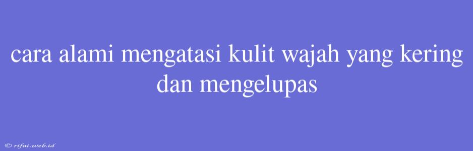 Cara Alami Mengatasi Kulit Wajah Yang Kering Dan Mengelupas