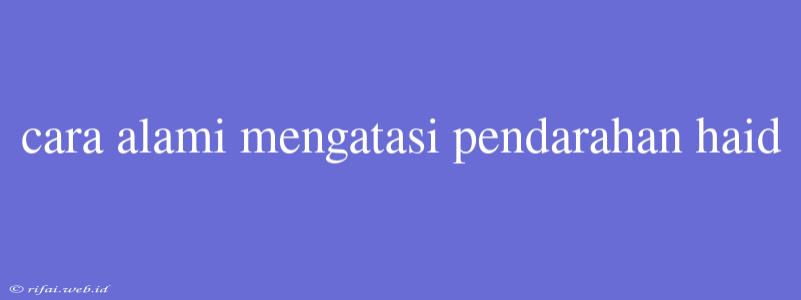 Cara Alami Mengatasi Pendarahan Haid