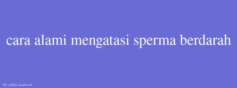 Cara Alami Mengatasi Sperma Berdarah