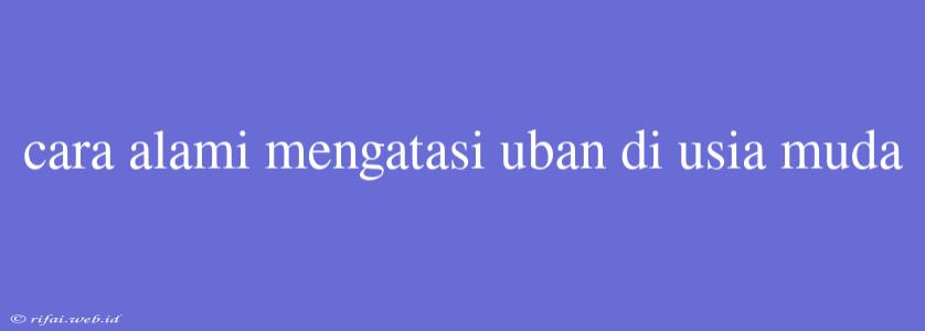 Cara Alami Mengatasi Uban Di Usia Muda