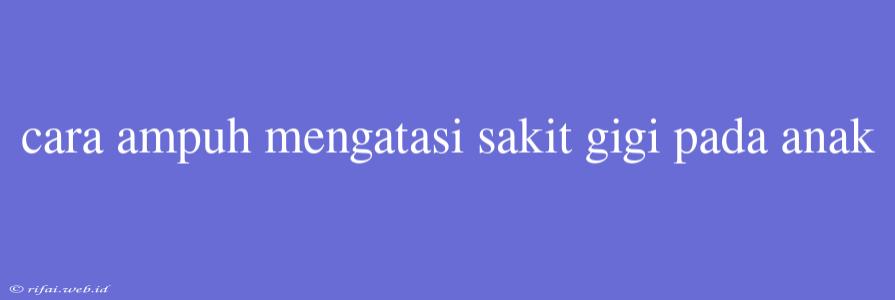 Cara Ampuh Mengatasi Sakit Gigi Pada Anak