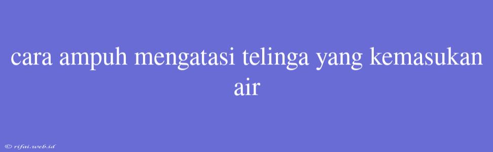 Cara Ampuh Mengatasi Telinga Yang Kemasukan Air